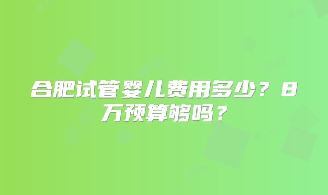 合肥试管婴儿费用多少？8万预算够吗？