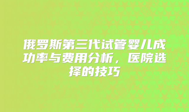 俄罗斯第三代试管婴儿成功率与费用分析，医院选择的技巧