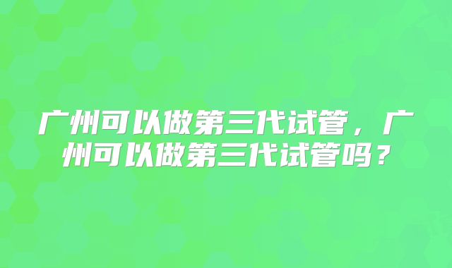 广州可以做第三代试管，广州可以做第三代试管吗？