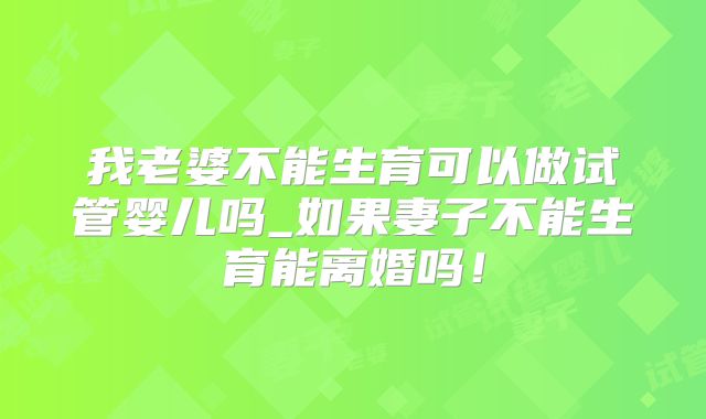 我老婆不能生育可以做试管婴儿吗_如果妻子不能生育能离婚吗!