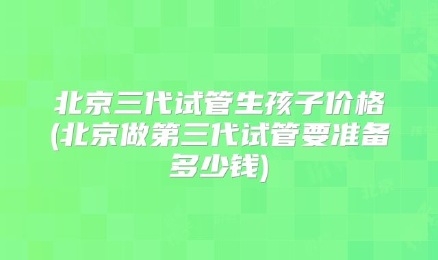 北京三代试管生孩子价格(北京做第三代试管要准备多少钱)