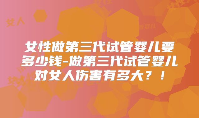 女性做第三代试管婴儿要多少钱-做第三代试管婴儿对女人伤害有多大?!