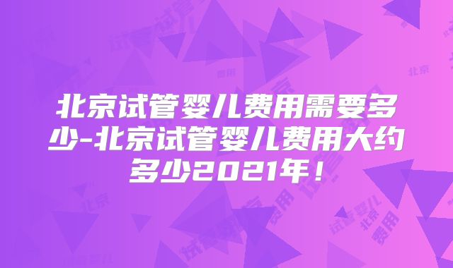 北京试管婴儿费用需要多少-北京试管婴儿费用大约多少2021年!