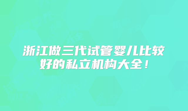 浙江做三代试管婴儿比较好的私立机构大全！