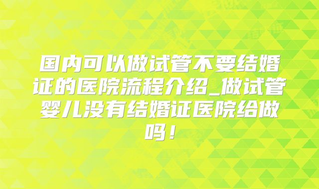 国内可以做试管不要结婚证的医院流程介绍_做试管婴儿没有结婚证医院给做吗！