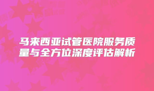 马来西亚试管医院服务质量与全方位深度评估解析
