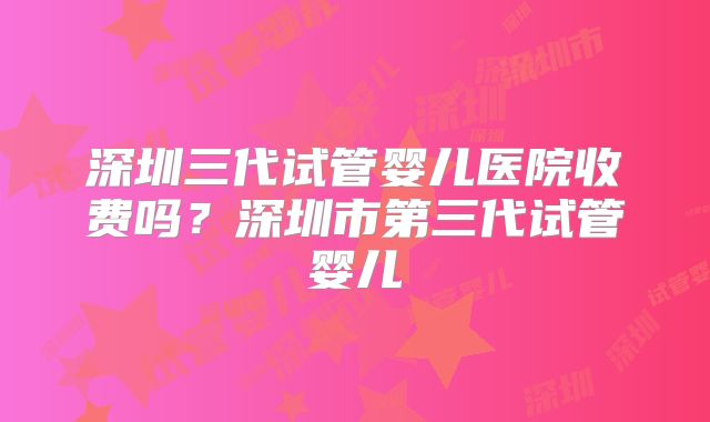 深圳三代试管婴儿医院收费吗？深圳市第三代试管婴儿