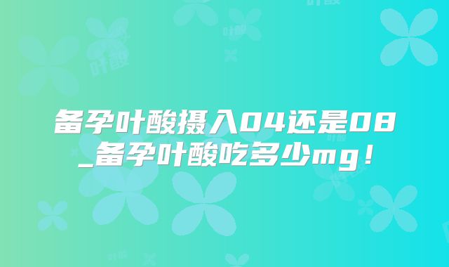 备孕叶酸摄入04还是08_备孕叶酸吃多少mg！
