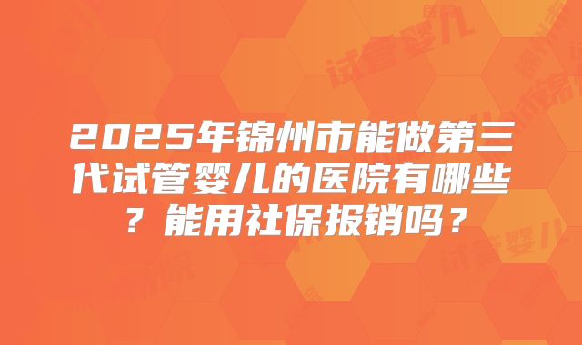 2025年锦州市能做第三代试管婴儿的医院有哪些？能用社保报销吗？