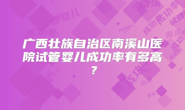 广西壮族自治区南溪山医院试管婴儿成功率有多高?