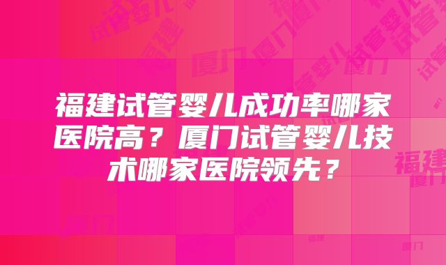 福建试管婴儿成功率哪家医院高？厦门试管婴儿技术哪家医院领先？