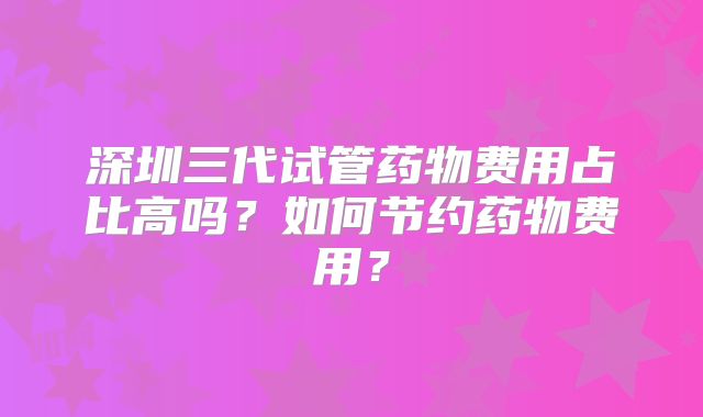 深圳三代试管药物费用占比高吗?如何节约药物费用?