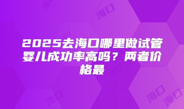2025去海口哪里做试管婴儿成功率高吗？两者价格最