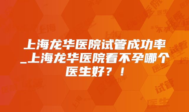 上海龙华医院试管成功率_上海龙华医院看不孕哪个医生好?!
