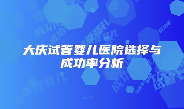 大庆试管婴儿医院选择与成功率分析