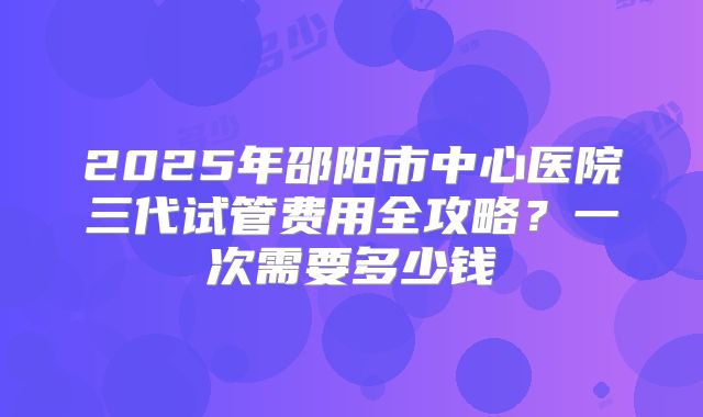 2025年邵阳市中心医院三代试管费用全攻略？一次需要多少钱