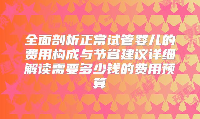 全面剖析正常试管婴儿的费用构成与节省建议详细解读需要多少钱的费用预算