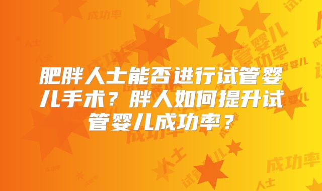 肥胖人士能否进行试管婴儿手术？胖人如何提升试管婴儿成功率？