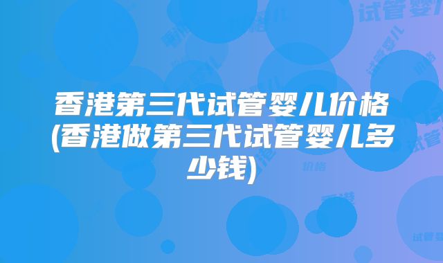 香港第三代试管婴儿价格(香港做第三代试管婴儿多少钱)