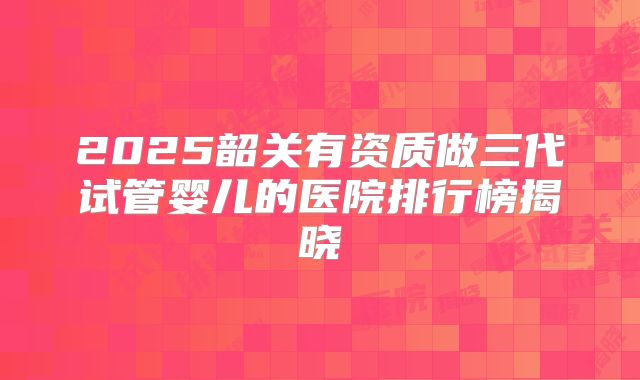 2025韶关有资质做三代试管婴儿的医院排行榜揭晓