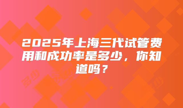 2025年上海三代试管费用和成功率是多少,你知道吗?