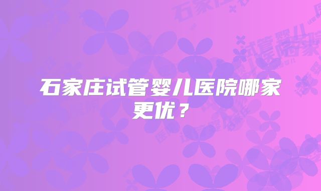 石家庄试管婴儿医院哪家更优？