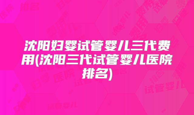 沈阳妇婴试管婴儿三代费用(沈阳三代试管婴儿医院排名)