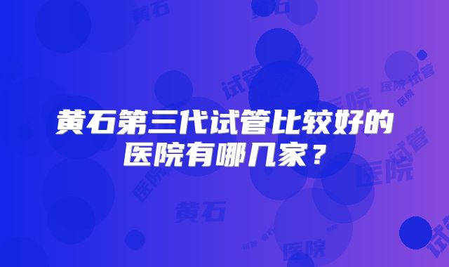 黄石第三代试管比较好的医院有哪几家？