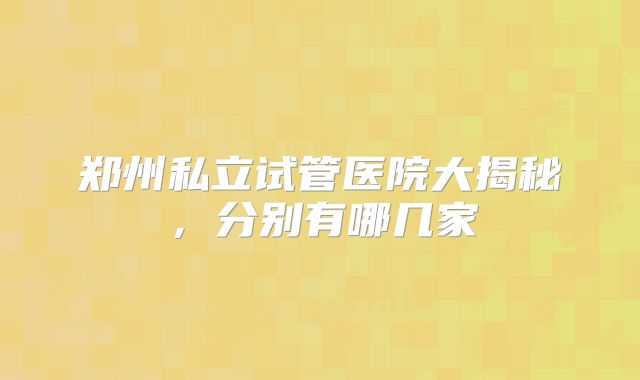 郑州私立试管医院大揭秘，分别有哪几家