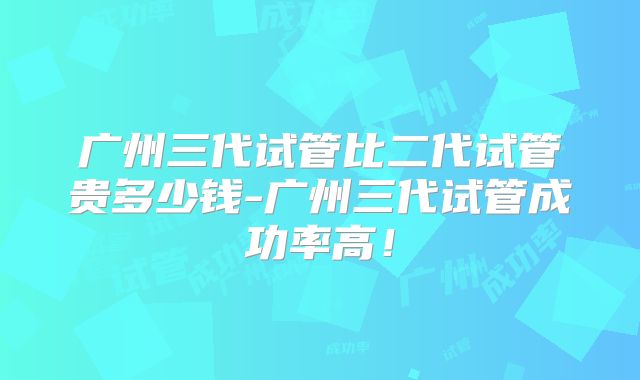 广州三代试管比二代试管贵多少钱-广州三代试管成功率高！