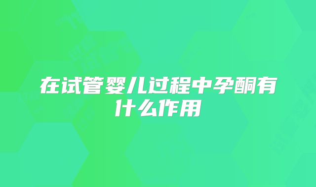 在试管婴儿过程中孕酮有什么作用