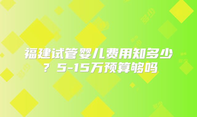 福建试管婴儿费用知多少？5-15万预算够吗
