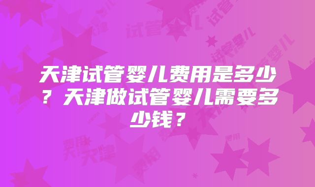 天津试管婴儿费用是多少？天津做试管婴儿需要多少钱？