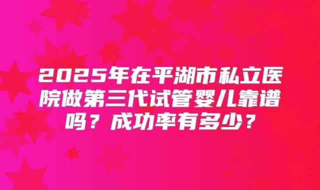 2025年在平湖市私立医院做第三代试管婴儿靠谱吗？成功率有多少？