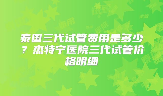 泰国三代试管费用是多少？杰特宁医院三代试管价格明细