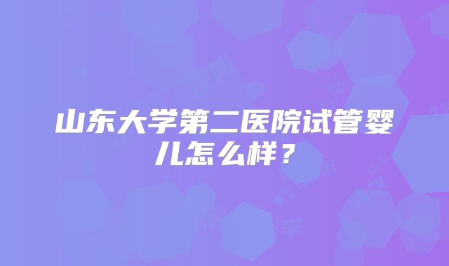 山东大学第二医院试管婴儿怎么样？
