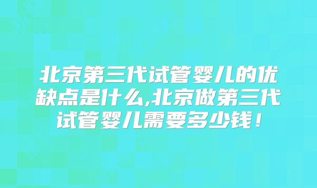 北京第三代试管婴儿的优缺点是什么,北京做第三代试管婴儿需要多少钱！