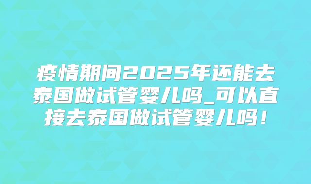 疫情期间2025年还能去泰国做试管婴儿吗_可以直接去泰国做试管婴儿吗！