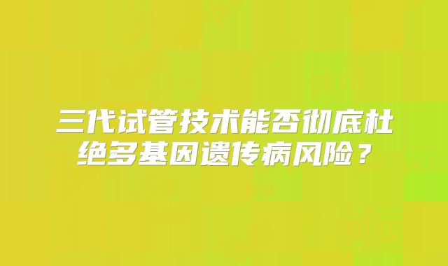 三代试管技术能否彻底杜绝多基因遗传病风险？