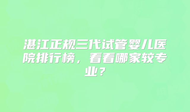 湛江正规三代试管婴儿医院排行榜，看看哪家较专业？