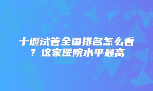 十堰试管全国排名怎么看？这家医院水平最高