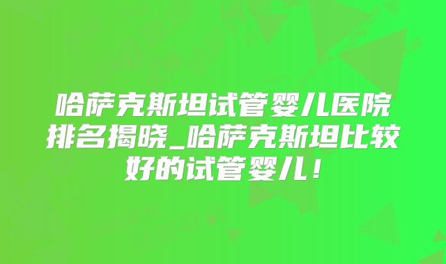 哈萨克斯坦试管婴儿医院排名揭晓_哈萨克斯坦比较好的试管婴儿！