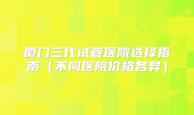 厦门三代试管医院选择指南（不同医院价格各异）