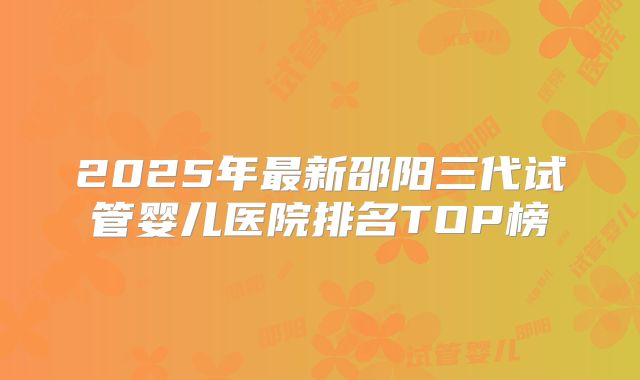 2025年最新邵阳三代试管婴儿医院排名TOP榜