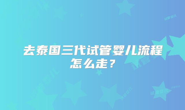 去泰国三代试管婴儿流程怎么走？