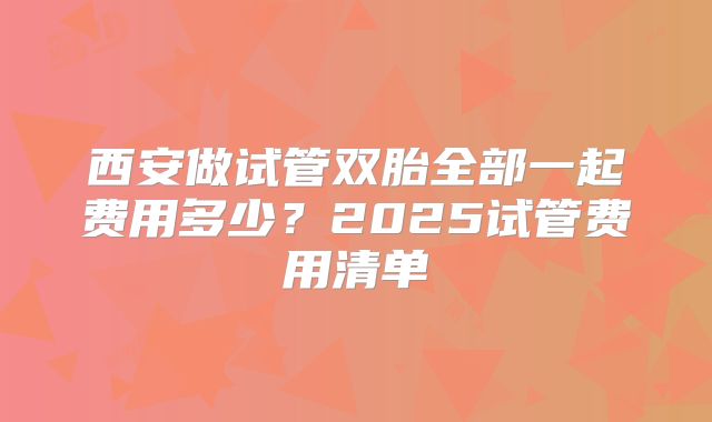西安做试管双胎全部一起费用多少?2025试管费用清单