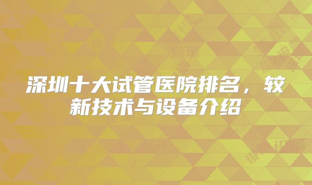 深圳十大试管医院排名，较新技术与设备介绍