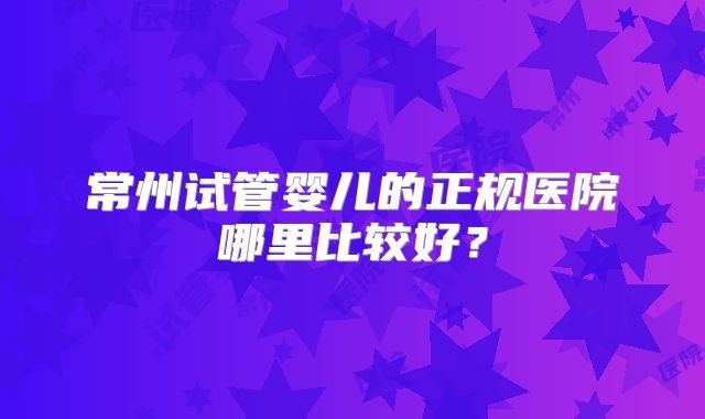 常州试管婴儿的正规医院哪里比较好？