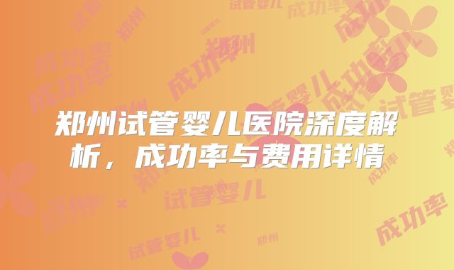 郑州试管婴儿医院深度解析,成功率与费用详情