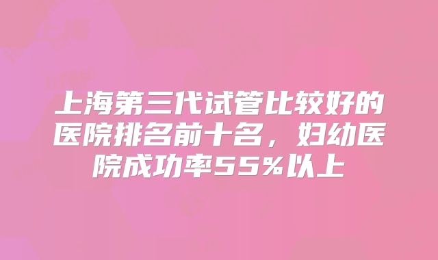 上海第三代试管比较好的医院排名前十名，妇幼医院成功率55%以上